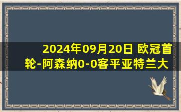 2024年09月20日 欧冠首轮-阿森纳0-0客平亚特兰大 托马斯送点拉亚两连扑